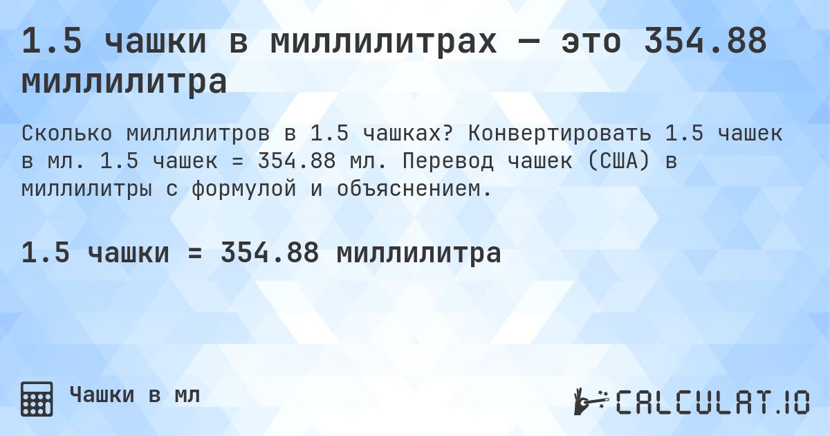 1.5 чашки в миллилитрах — это 354.88 миллилитра. Конвертировать 1.5 чашек в мл. 1.5 чашек = 354.88 мл. Перевод чашек (США) в миллилитры с формулой и объяснением.