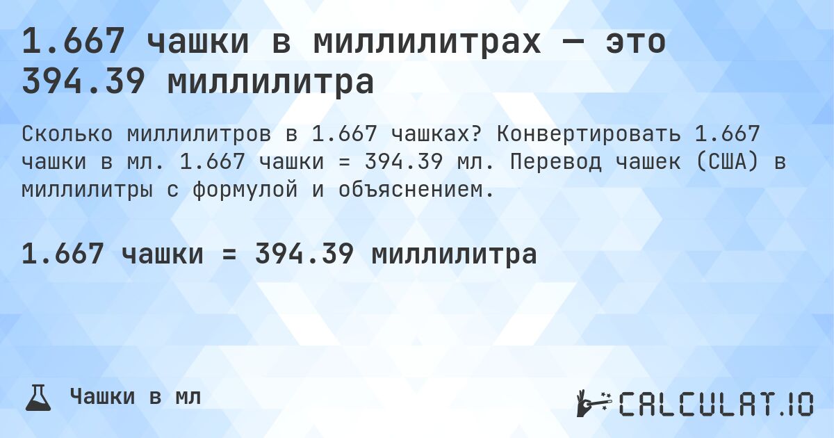 1.667 чашки в миллилитрах — это 394.39 миллилитра. Конвертировать 1.667 чашки в мл. 1.667 чашки = 394.39 мл. Перевод чашек (США) в миллилитры с формулой и объяснением.