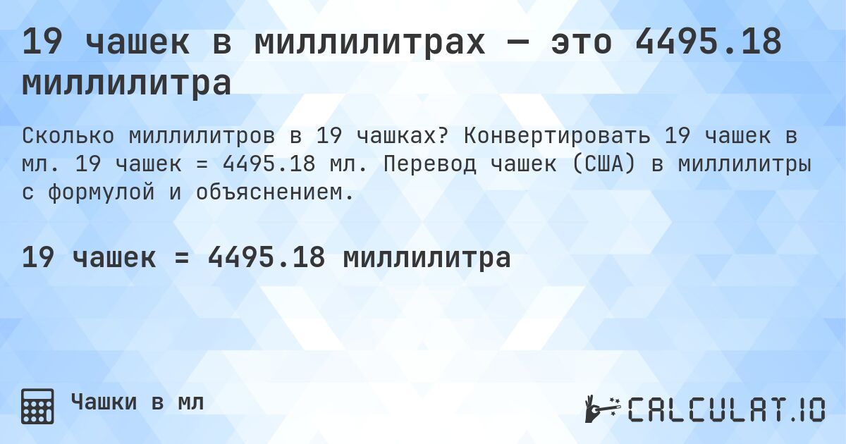 19 чашек в миллилитрах — это 4495.18 миллилитра. Конвертировать 19 чашек в мл. 19 чашек = 4495.18 мл. Перевод чашек (США) в миллилитры с формулой и объяснением.
