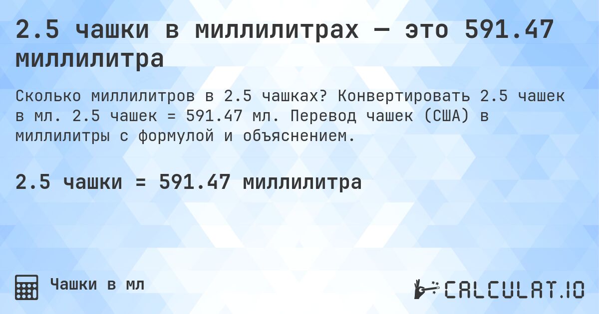 2.5 чашки в миллилитрах — это 591.47 миллилитра. Конвертировать 2.5 чашек в мл. 2.5 чашек = 591.47 мл. Перевод чашек (США) в миллилитры с формулой и объяснением.