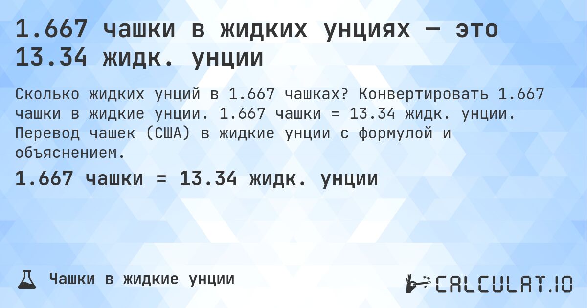 1.667 чашки в жидких унциях — это 13.34 жидк. унции. Конвертировать 1.667 чашки в жидкие унции. 1.667 чашки = 13.34 жидк. унции. Перевод чашек (США) в жидкие унции с формулой и объяснением.