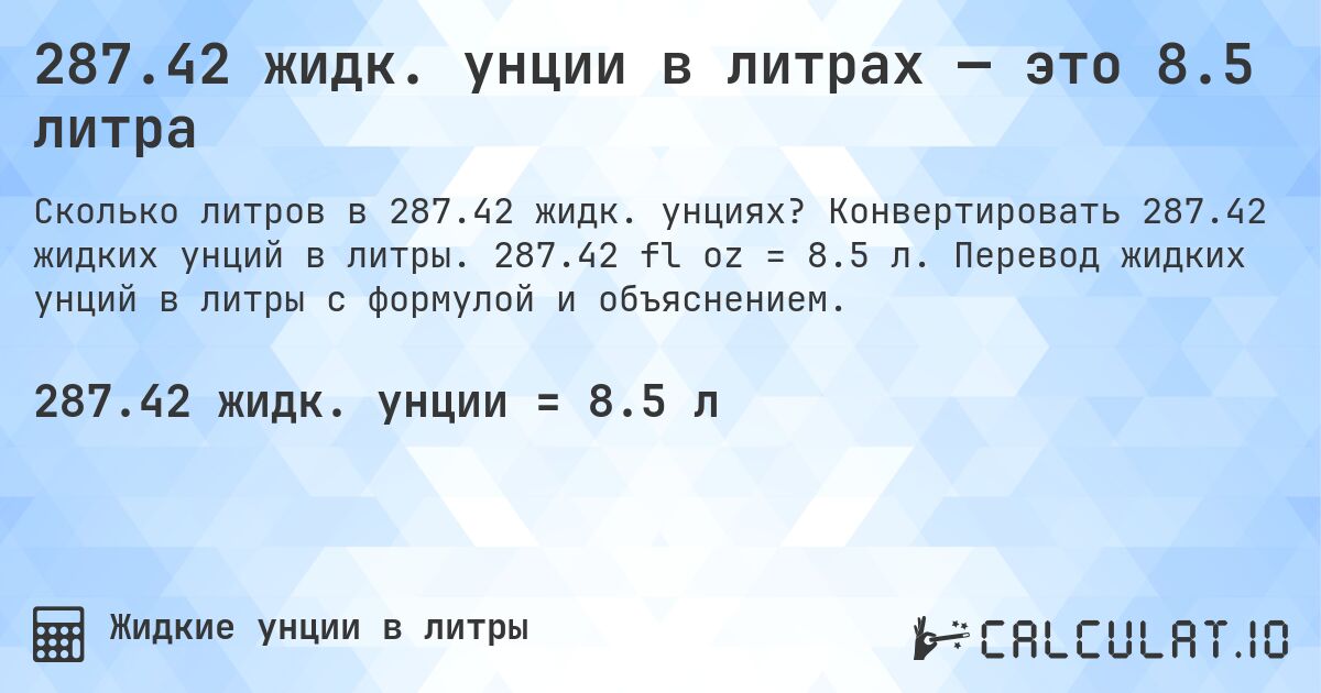 287.42 жидк. унции в литрах — это 8.5 литра. Конвертировать 287.42 жидких унций в литры. 287.42 fl oz = 8.5 л. Перевод жидких унций в литры с формулой и объяснением.