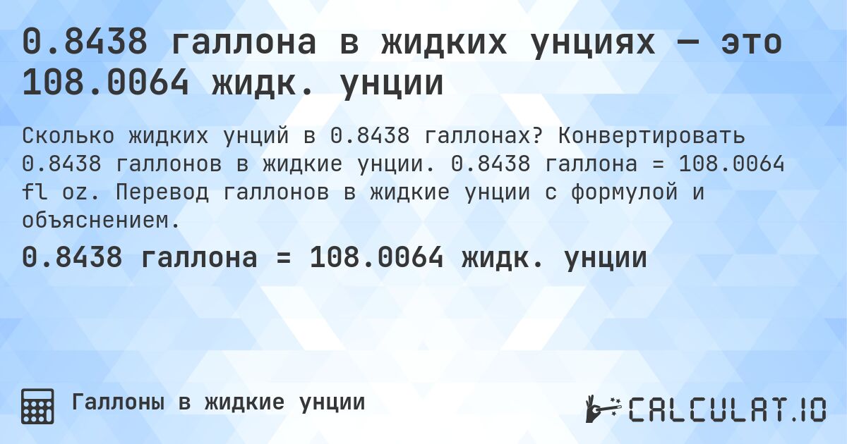 0.8438 галлона в жидких унциях — это 108.0064 жидк. унции. Конвертировать 0.8438 галлонов в жидкие унции. 0.8438 галлона = 108.0064 fl oz. Перевод галлонов в жидкие унции с формулой и объяснением.