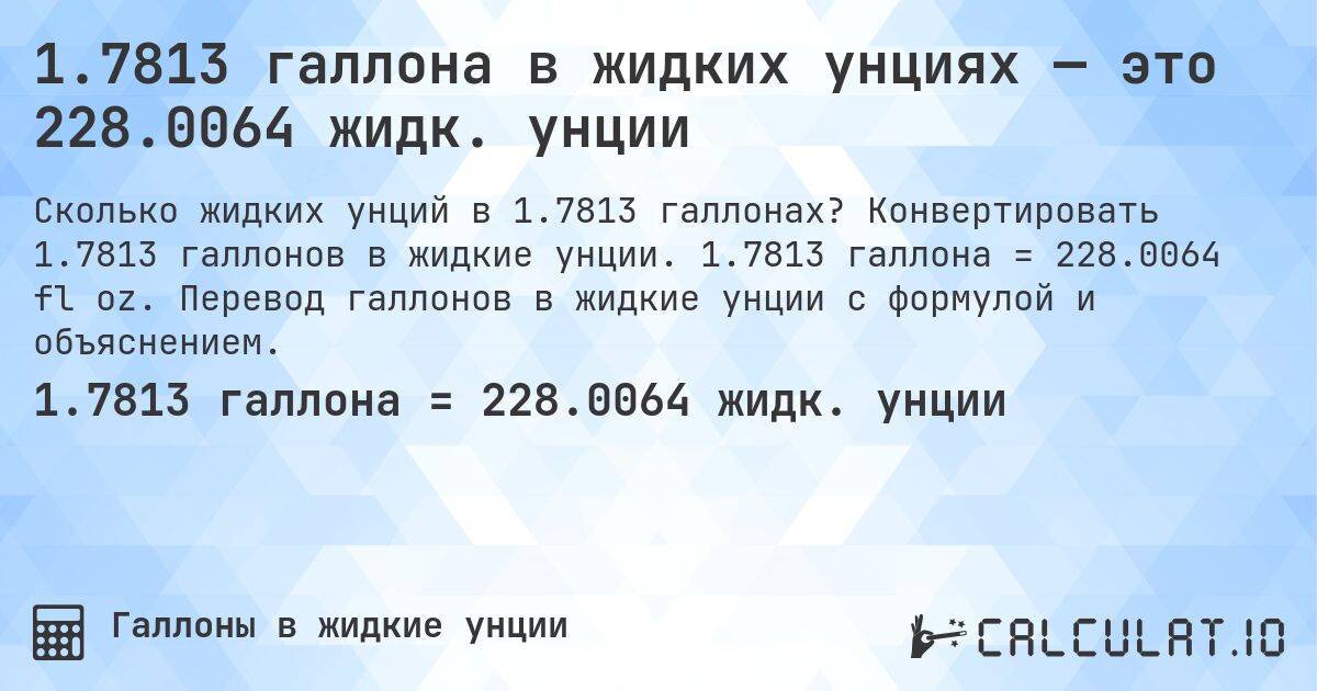 1.7813 галлона в жидких унциях — это 228.0064 жидк. унции. Конвертировать 1.7813 галлонов в жидкие унции. 1.7813 галлона = 228.0064 fl oz. Перевод галлонов в жидкие унции с формулой и объяснением.