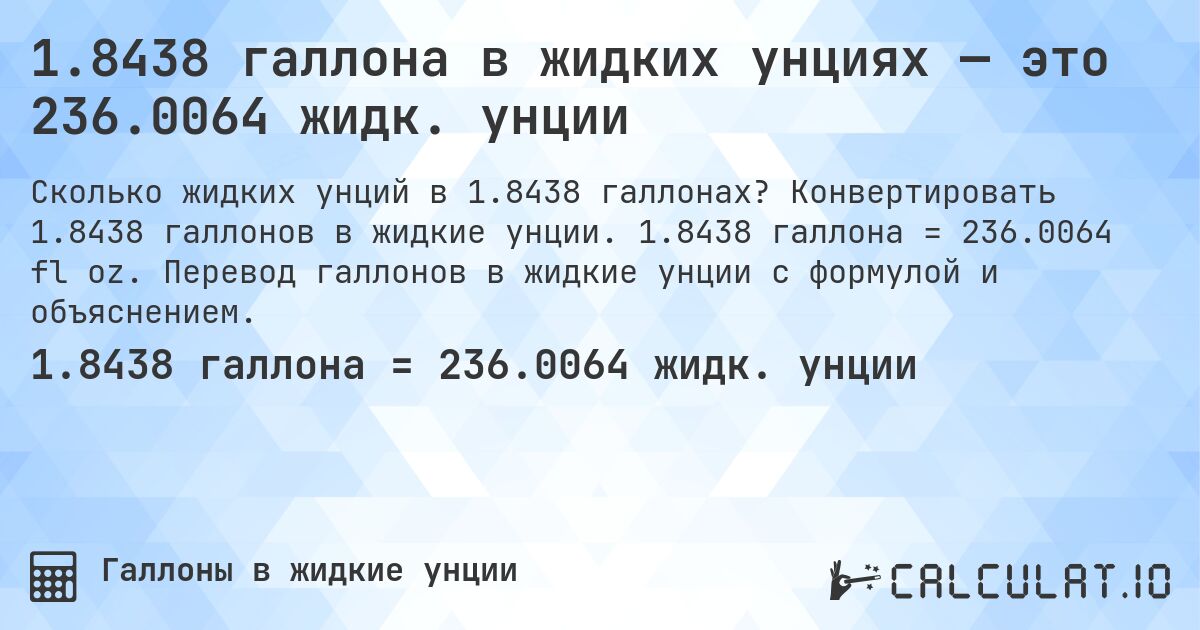 1.8438 галлона в жидких унциях — это 236.0064 жидк. унции. Конвертировать 1.8438 галлонов в жидкие унции. 1.8438 галлона = 236.0064 fl oz. Перевод галлонов в жидкие унции с формулой и объяснением.
