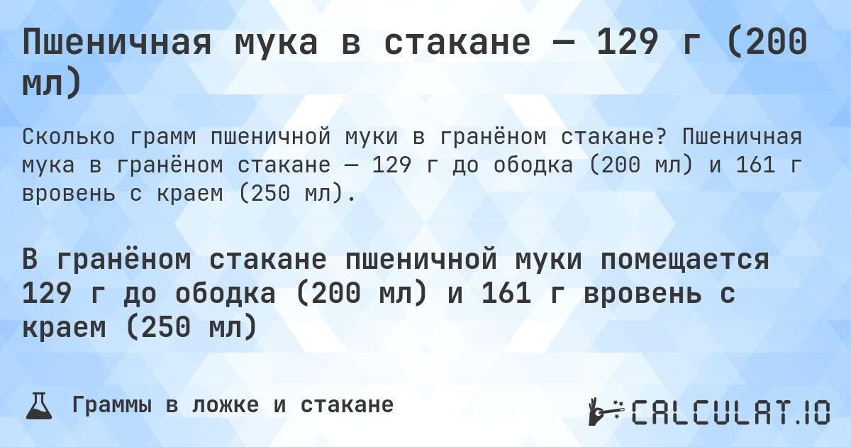 Пшеничная мука в стакане — 129 г (200 мл). Пшеничная мука в гранёном стакане — 129 г до ободка (200 мл) и 161 г вровень с краем (250 мл).