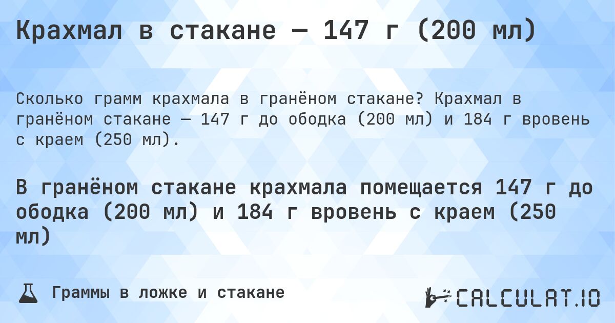 Крахмал в стакане — 147 г (200 мл). Крахмал в гранёном стакане — 147 г до ободка (200 мл) и 184 г вровень с краем (250 мл).
