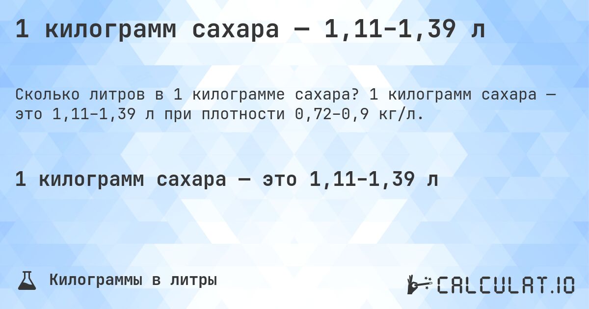 1 килограмм сахара — 1,11–1,39 л. 1 килограмм сахара — это 1,11–1,39 л при плотности 0,72–0,9 кг/л.