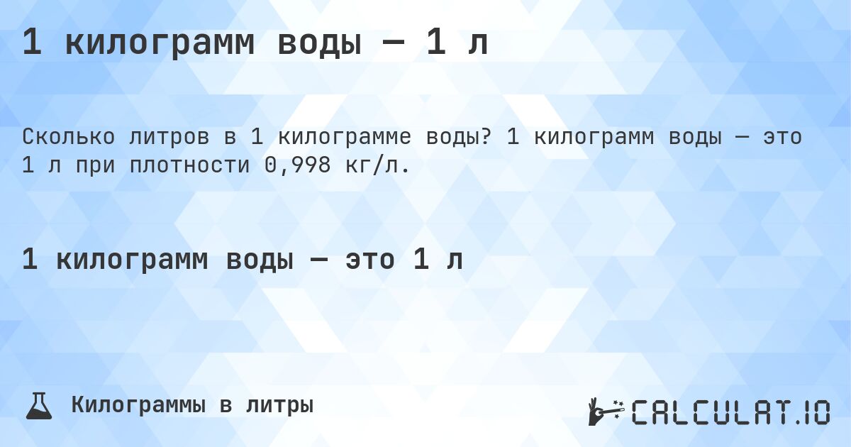 1 килограмм воды — 1 л. 1 килограмм воды — это 1 л при плотности 0,998 кг/л.