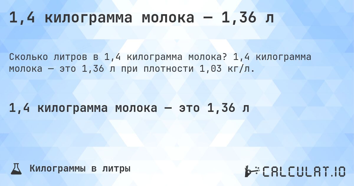1,4 килограмма молока — 1,36 л. 1,4 килограмма молока — это 1,36 л при плотности 1,03 кг/л.