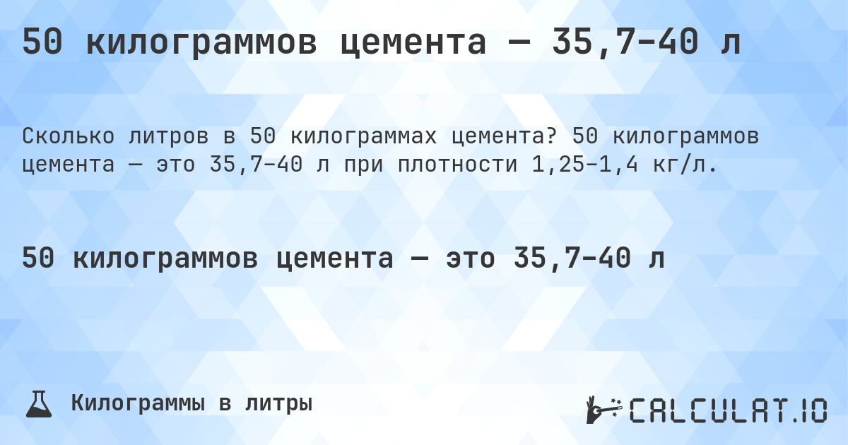50 килограммов цемента — 35,7–40 л. 50 килограммов цемента — это 35,7–40 л при плотности 1,25–1,4 кг/л.