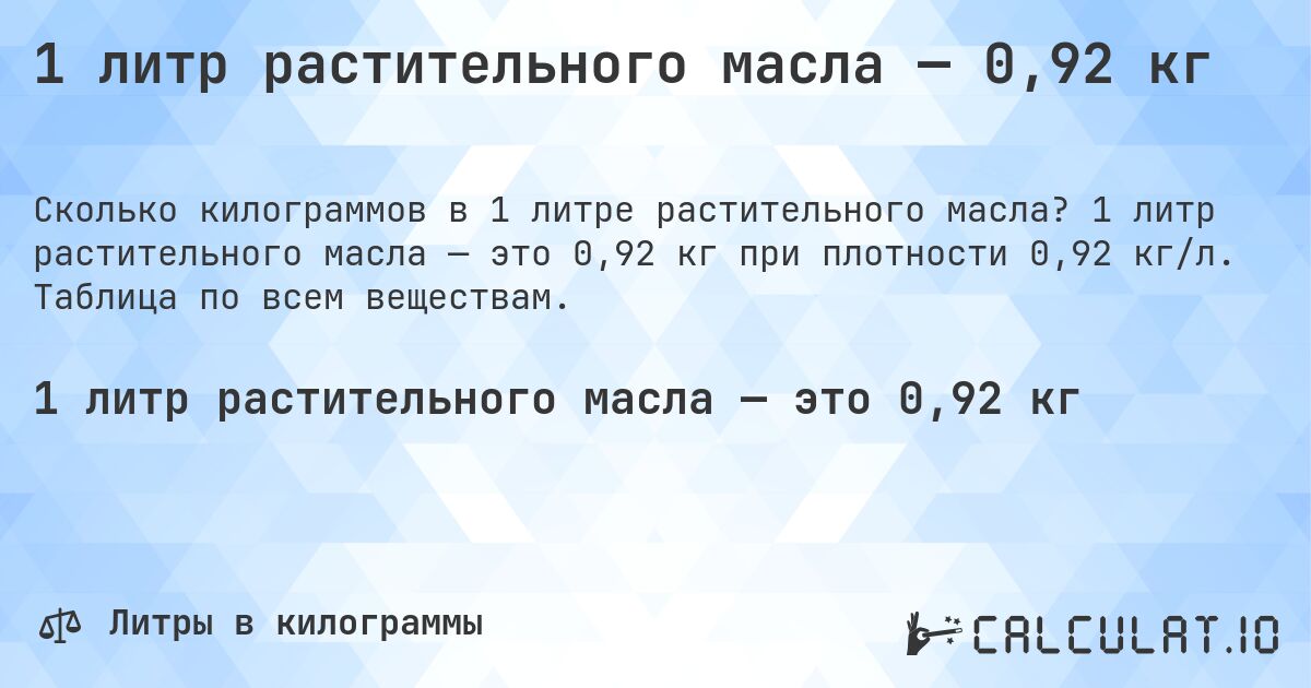 1 литр растительного масла — 0,92 кг. 1 литр растительного масла — это 0,92 кг при плотности 0,92 кг/л. Таблица по всем веществам.