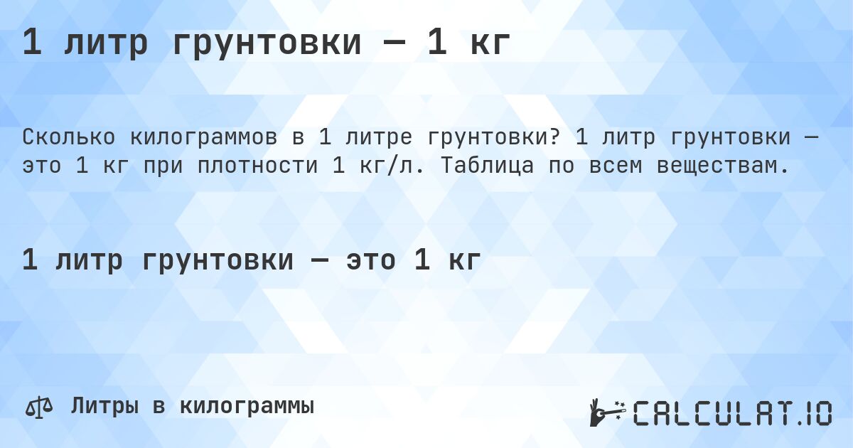 1 литр грунтовки — 1 кг. 1 литр грунтовки — это 1 кг при плотности 1 кг/л. Таблица по всем веществам.
