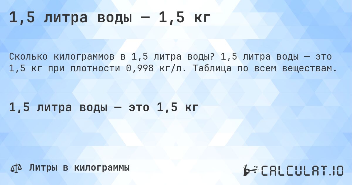 1,5 литра воды — 1,5 кг. 1,5 литра воды — это 1,5 кг при плотности 0,998 кг/л. Таблица по всем веществам.