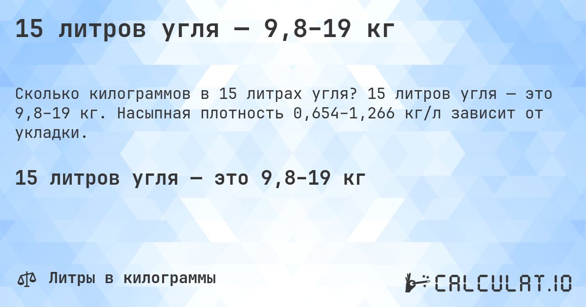 15 литров угля — 9,8–19 кг. 15 литров угля — это 9,8–19 кг. Насыпная плотность 0,654–1,266 кг/л зависит от укладки.