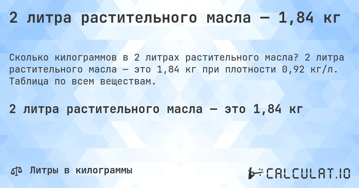 2 литра растительного масла — 1,84 кг. 2 литра растительного масла — это 1,84 кг при плотности 0,92 кг/л. Таблица по всем веществам.