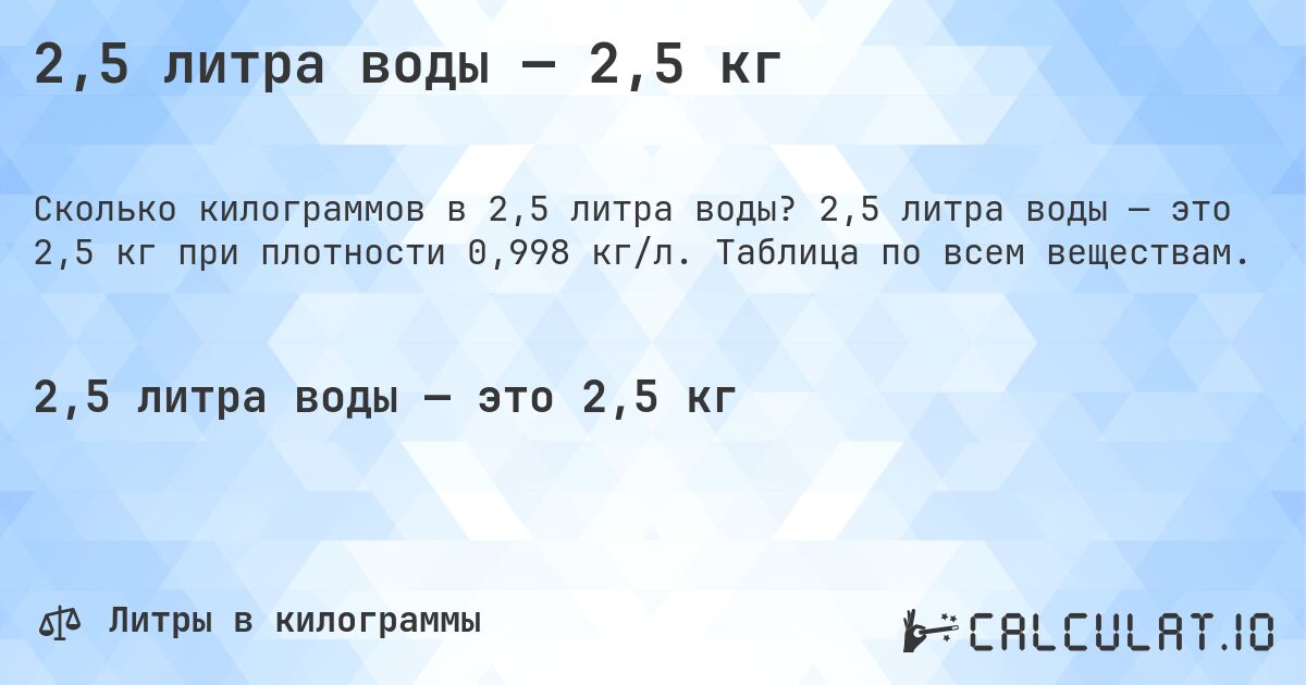 2,5 литра воды — 2,5 кг. 2,5 литра воды — это 2,5 кг при плотности 0,998 кг/л. Таблица по всем веществам.