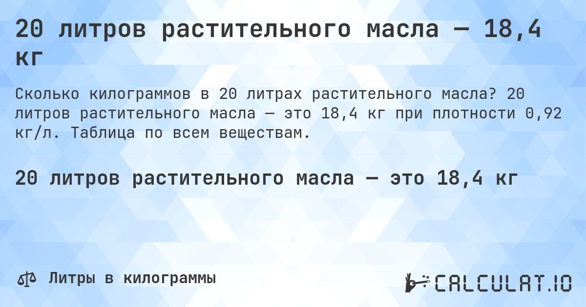 20 литров растительного масла — 18,4 кг. 20 литров растительного масла — это 18,4 кг при плотности 0,92 кг/л. Таблица по всем веществам.