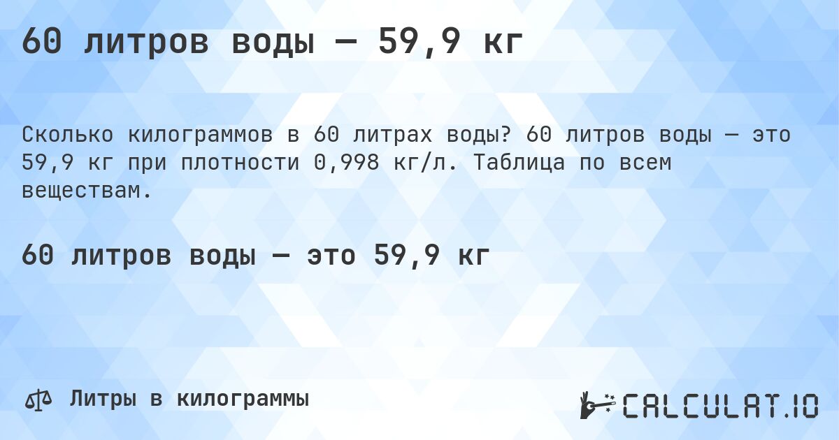 60 литров воды — 59,9 кг. 60 литров воды — это 59,9 кг при плотности 0,998 кг/л. Таблица по всем веществам.