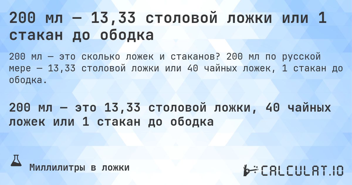 200 мл — 13,33 столовой ложки или 1 стакан до ободка. 200 мл по русской мере — 13,33 столовой ложки или 40 чайных ложек, 1 стакан до ободка.