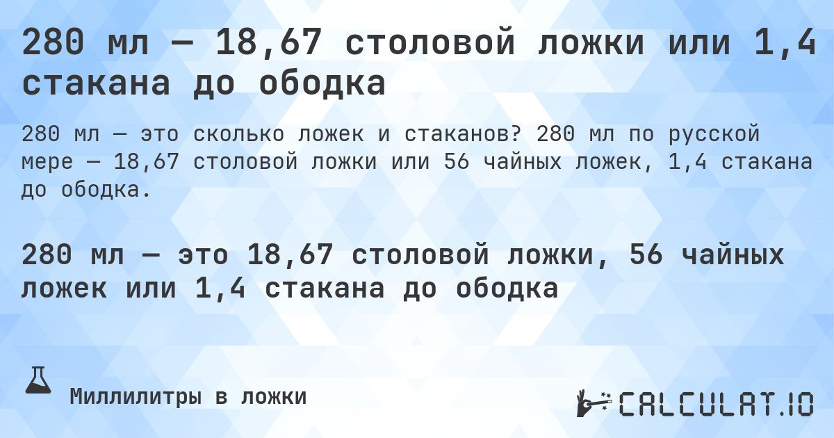 280 мл — 18,67 столовой ложки или 1,4 стакана до ободка. 280 мл по русской мере — 18,67 столовой ложки или 56 чайных ложек, 1,4 стакана до ободка.