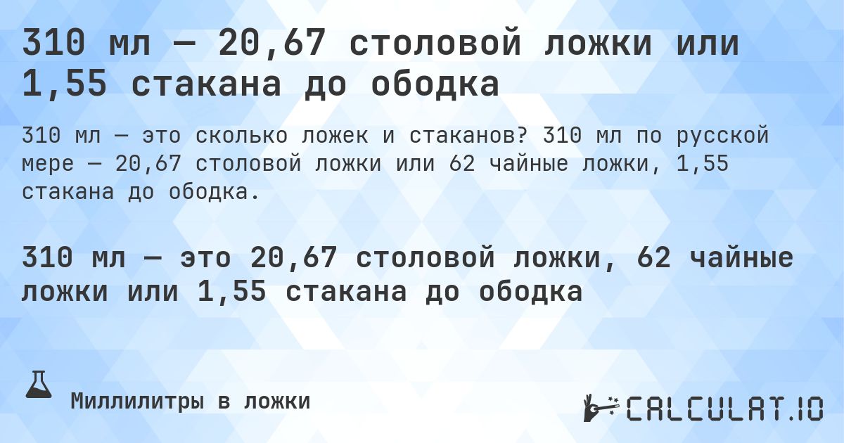 310 мл — 20,67 столовой ложки или 1,55 стакана до ободка. 310 мл по русской мере — 20,67 столовой ложки или 62 чайные ложки, 1,55 стакана до ободка.