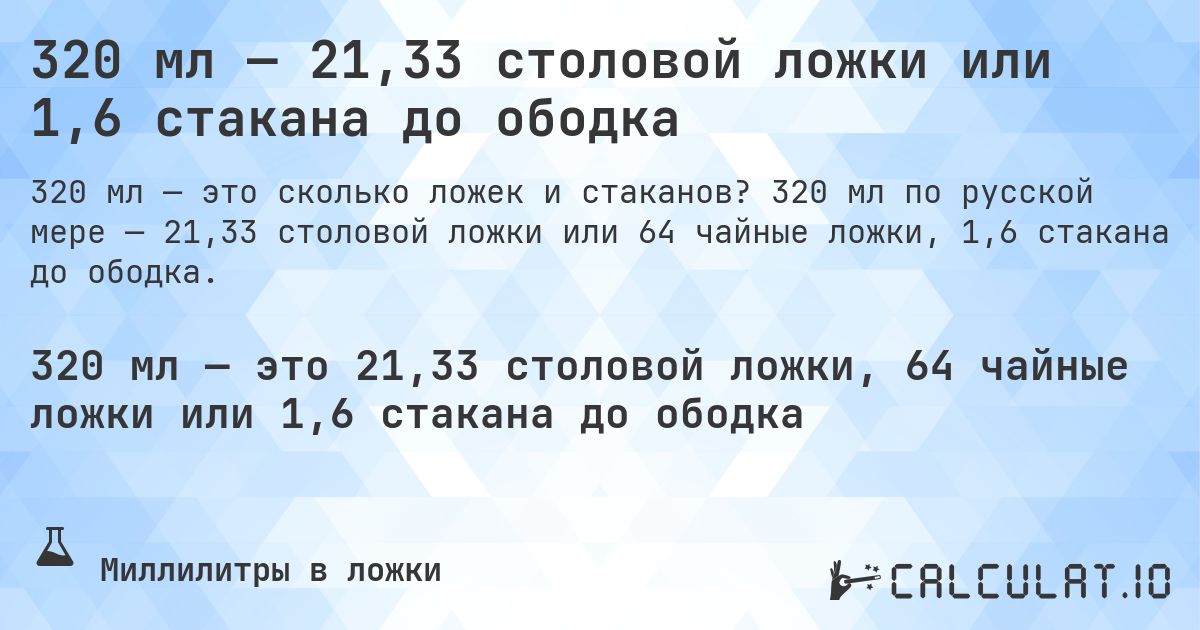 320 мл — 21,33 столовой ложки или 1,6 стакана до ободка. 320 мл по русской мере — 21,33 столовой ложки или 64 чайные ложки, 1,6 стакана до ободка.