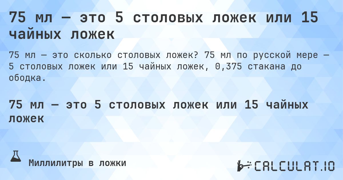 75 мл — это 5 столовых ложек или 15 чайных ложек. 75 мл по русской мере — 5 столовых ложек или 15 чайных ложек, 0,375 стакана до ободка.