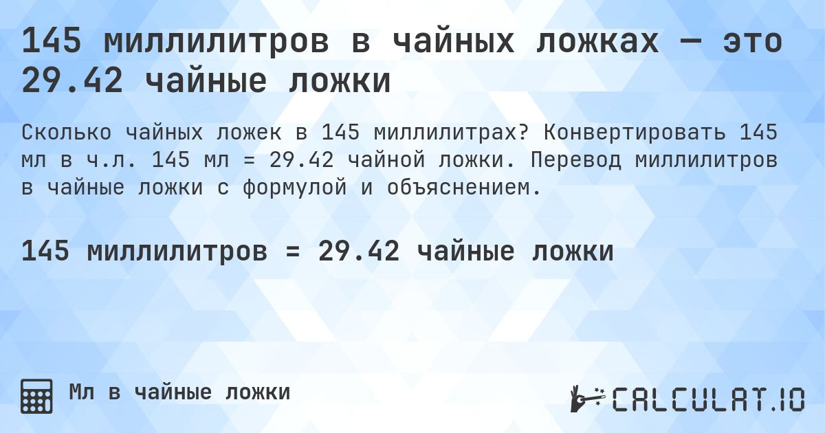 145 миллилитров в чайных ложках — это 29.42 чайные ложки. Конвертировать 145 мл в ч.л. 145 мл = 29.42 чайной ложки. Перевод миллилитров в чайные ложки с формулой и объяснением.