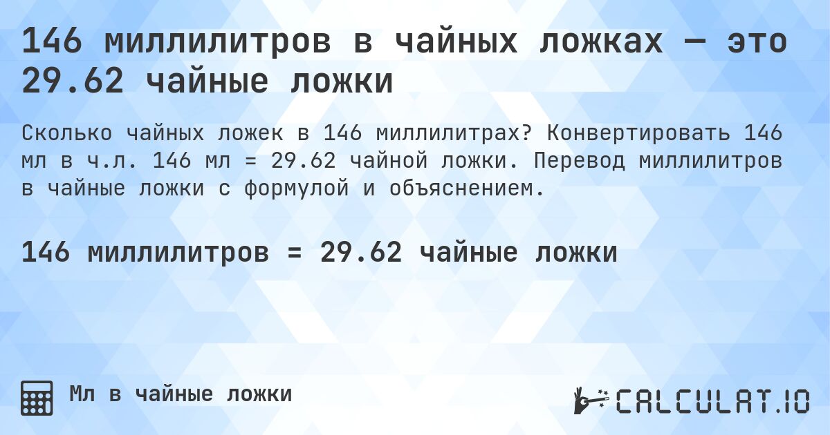 146 миллилитров в чайных ложках — это 29.62 чайные ложки. Конвертировать 146 мл в ч.л. 146 мл = 29.62 чайной ложки. Перевод миллилитров в чайные ложки с формулой и объяснением.