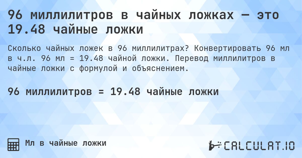 96 миллилитров в чайных ложках — это 19.48 чайные ложки. Конвертировать 96 мл в ч.л. 96 мл = 19.48 чайной ложки. Перевод миллилитров в чайные ложки с формулой и объяснением.