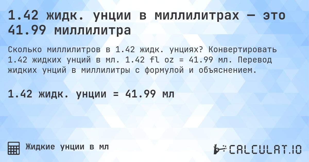 1.42 жидк. унции в миллилитрах — это 41.99 миллилитра. Конвертировать 1.42 жидких унций в мл. 1.42 fl oz = 41.99 мл. Перевод жидких унций в миллилитры с формулой и объяснением.