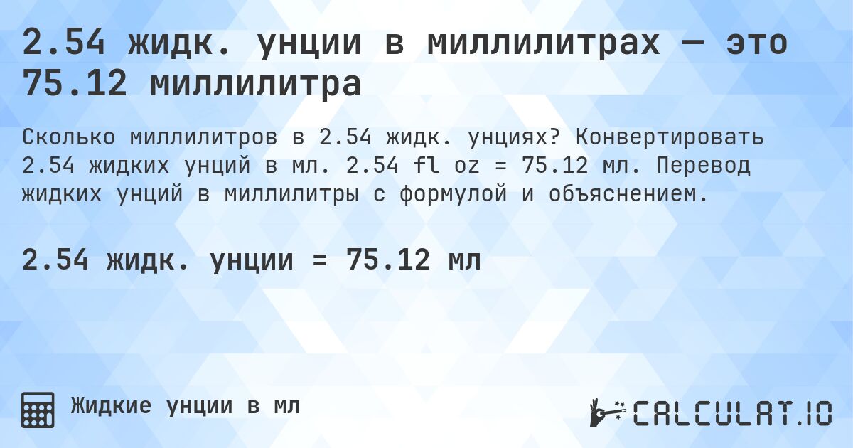 2.54 жидк. унции в миллилитрах — это 75.12 миллилитра. Конвертировать 2.54 жидких унций в мл. 2.54 fl oz = 75.12 мл. Перевод жидких унций в миллилитры с формулой и объяснением.