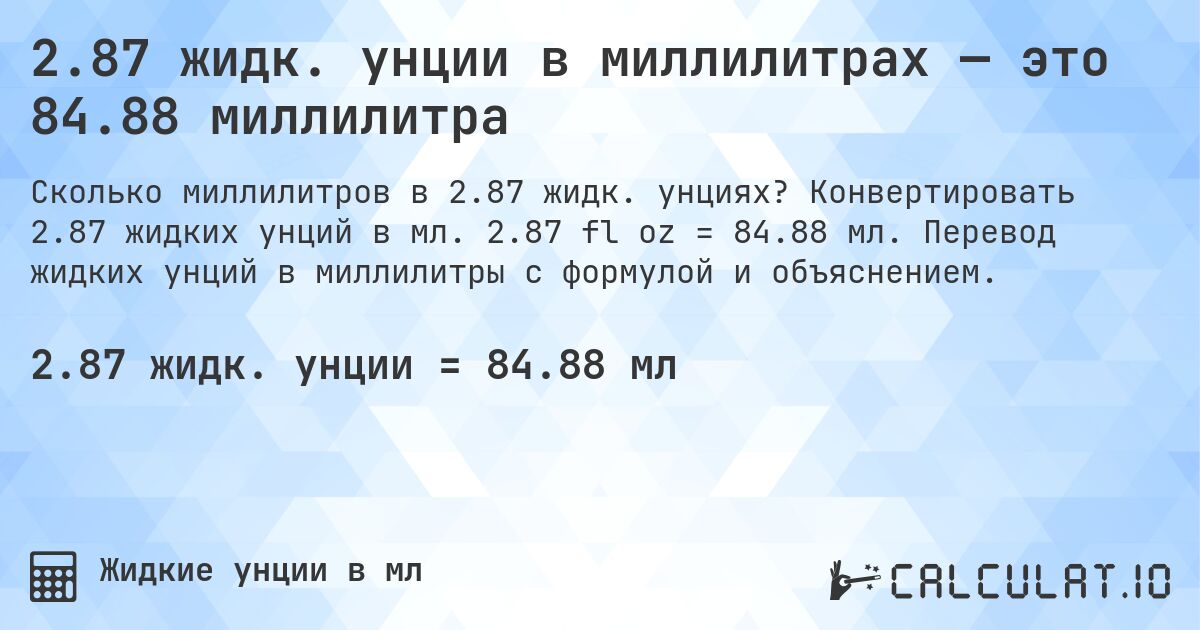 2.87 жидк. унции в миллилитрах — это 84.88 миллилитра. Конвертировать 2.87 жидких унций в мл. 2.87 fl oz = 84.88 мл. Перевод жидких унций в миллилитры с формулой и объяснением.
