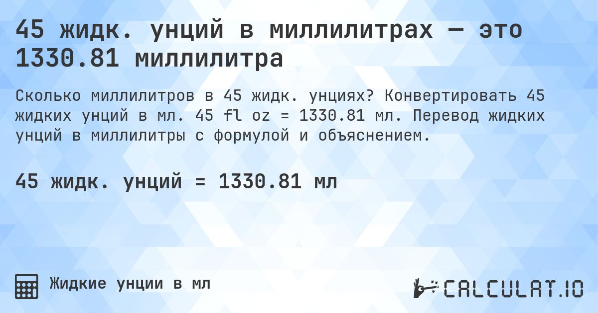 45 жидк. унций в миллилитрах — это 1330.81 миллилитра. Конвертировать 45 жидких унций в мл. 45 fl oz = 1330.81 мл. Перевод жидких унций в миллилитры с формулой и объяснением.
