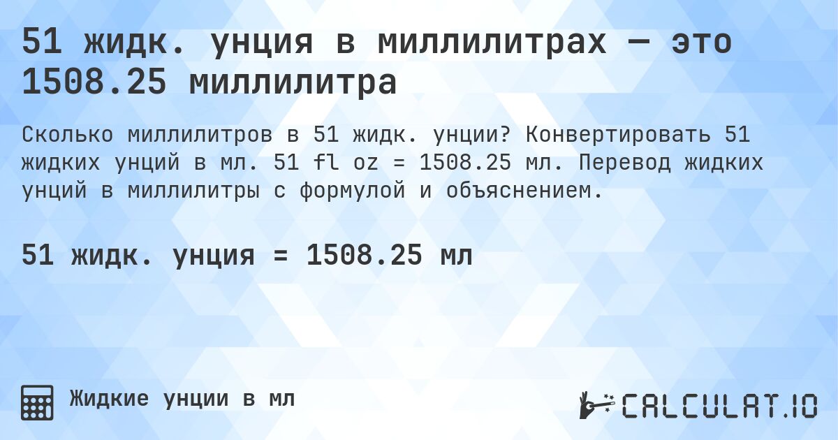51 жидк. унция в миллилитрах — это 1508.25 миллилитра. Конвертировать 51 жидких унций в мл. 51 fl oz = 1508.25 мл. Перевод жидких унций в миллилитры с формулой и объяснением.