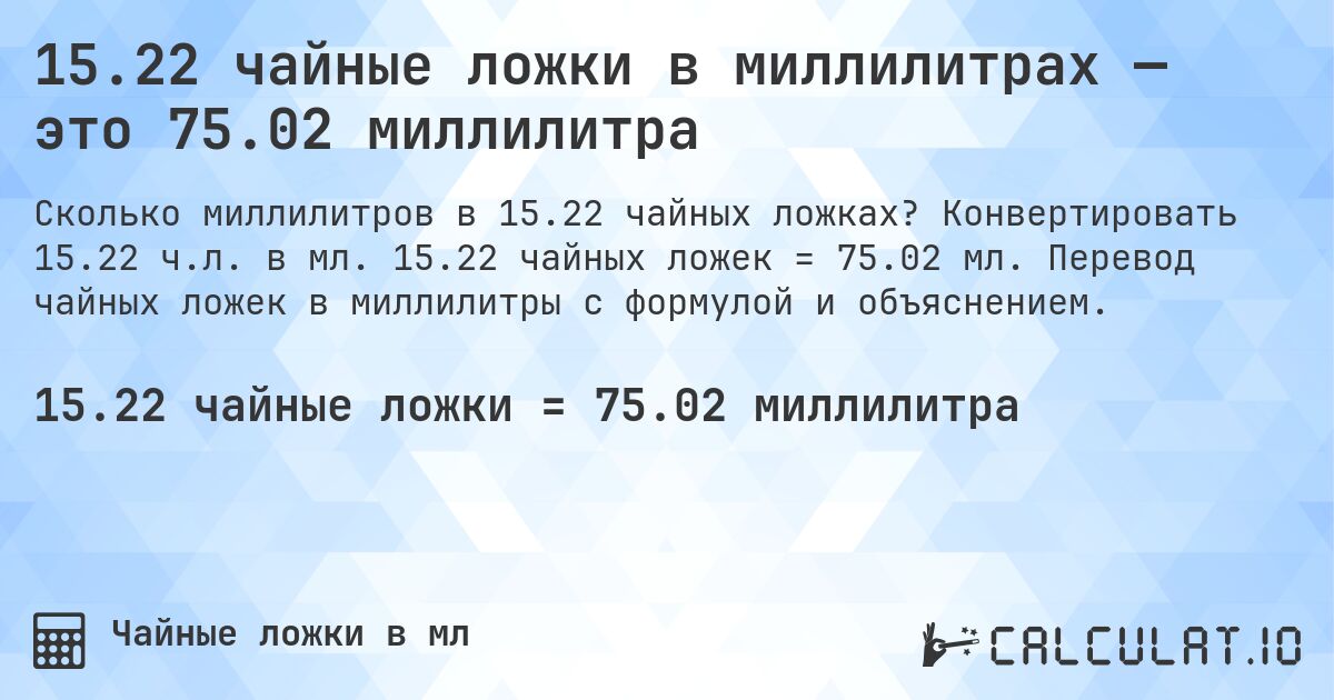 15.22 чайные ложки в миллилитрах — это 75.02 миллилитра. Конвертировать 15.22 ч.л. в мл. 15.22 чайных ложек = 75.02 мл. Перевод чайных ложек в миллилитры с формулой и объяснением.