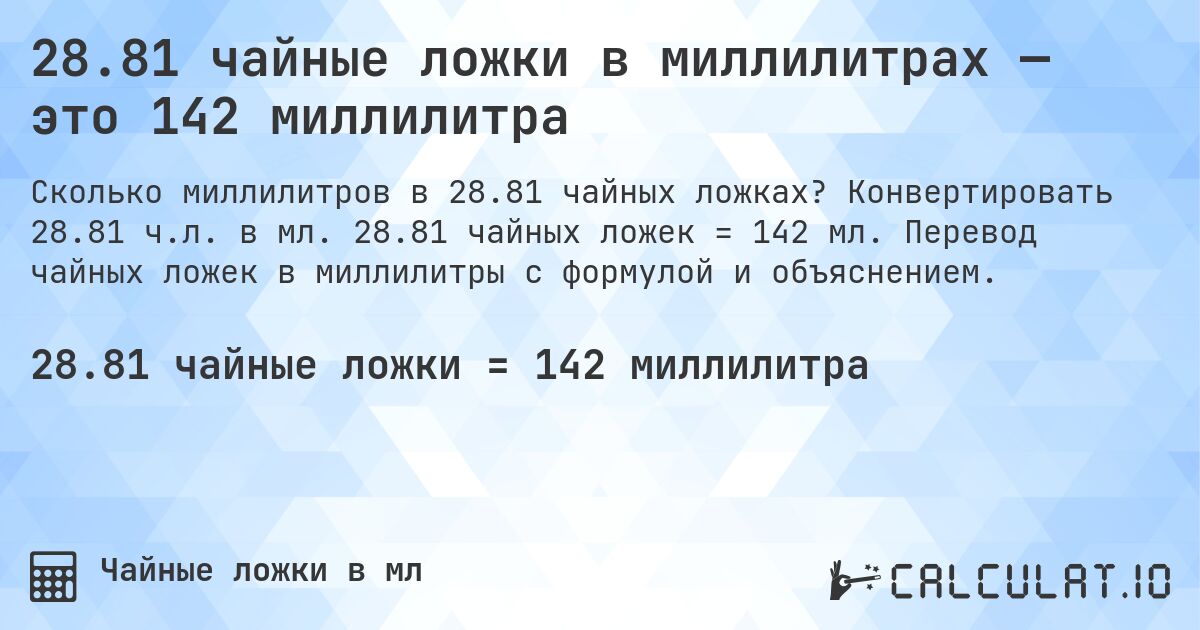 28.81 чайные ложки в миллилитрах — это 142 миллилитра. Конвертировать 28.81 ч.л. в мл. 28.81 чайных ложек = 142 мл. Перевод чайных ложек в миллилитры с формулой и объяснением.
