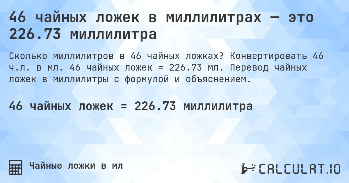 46 чайных ложек в миллилитрах — это 226.73 миллилитра. Конвертировать 46 ч.л. в мл. 46 чайных ложек = 226.73 мл. Перевод чайных ложек в миллилитры с формулой и объяснением.