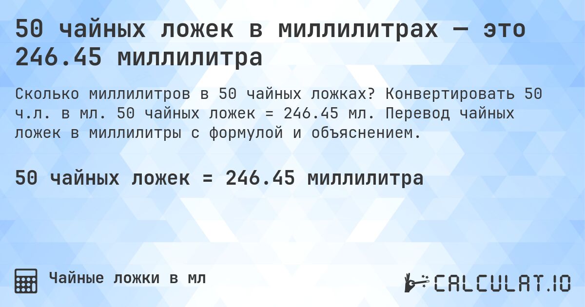 50 чайных ложек в миллилитрах — это 246.45 миллилитра. Конвертировать 50 ч.л. в мл. 50 чайных ложек = 246.45 мл. Перевод чайных ложек в миллилитры с формулой и объяснением.