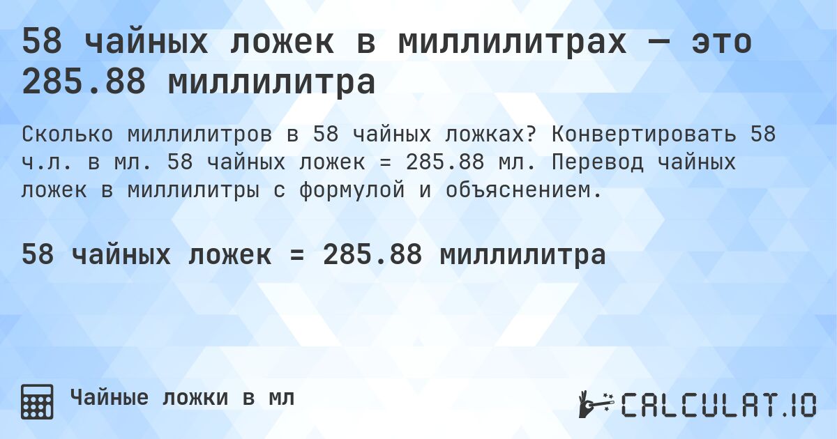 58 чайных ложек в миллилитрах — это 285.88 миллилитра. Конвертировать 58 ч.л. в мл. 58 чайных ложек = 285.88 мл. Перевод чайных ложек в миллилитры с формулой и объяснением.