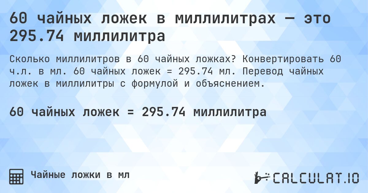 60 чайных ложек в миллилитрах — это 295.74 миллилитра. Конвертировать 60 ч.л. в мл. 60 чайных ложек = 295.74 мл. Перевод чайных ложек в миллилитры с формулой и объяснением.