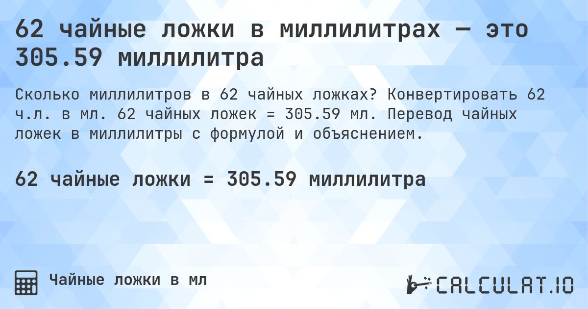 62 чайные ложки в миллилитрах — это 305.59 миллилитра. Конвертировать 62 ч.л. в мл. 62 чайных ложек = 305.59 мл. Перевод чайных ложек в миллилитры с формулой и объяснением.