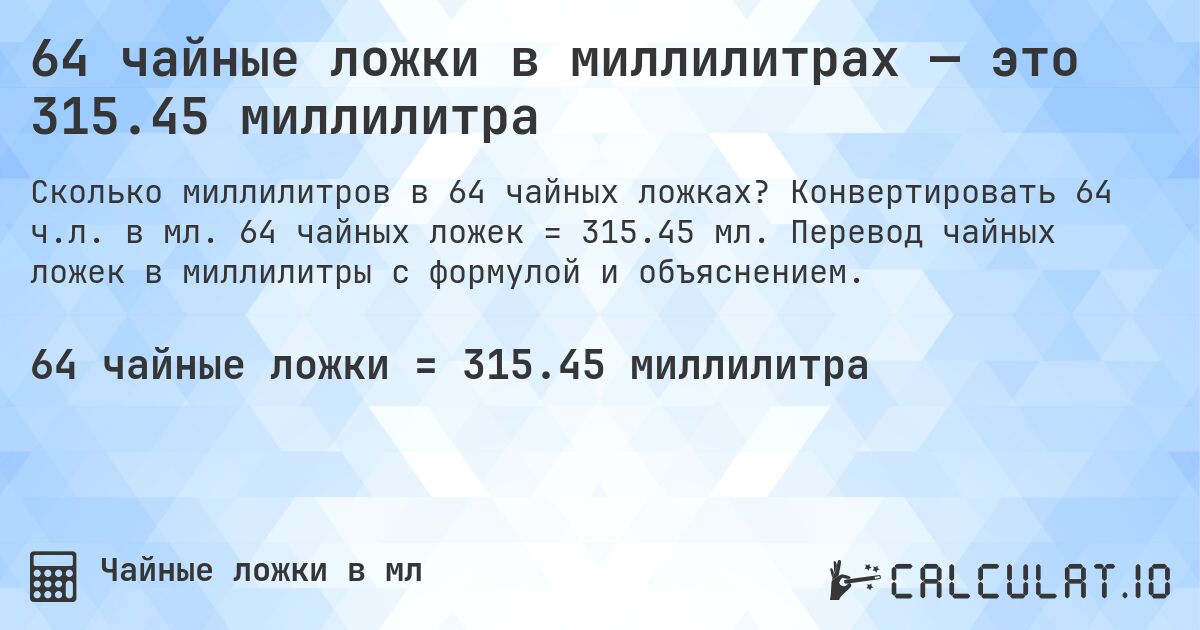 64 чайные ложки в миллилитрах — это 315.45 миллилитра. Конвертировать 64 ч.л. в мл. 64 чайных ложек = 315.45 мл. Перевод чайных ложек в миллилитры с формулой и объяснением.